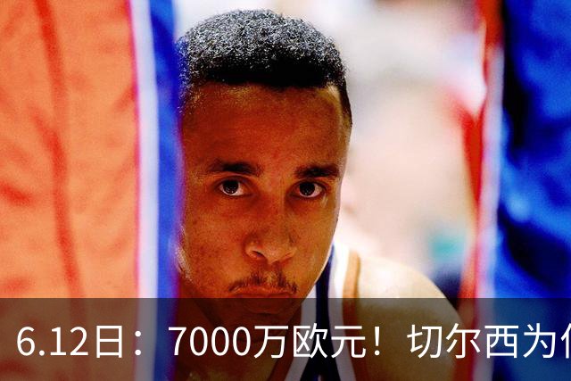 6.12日：7000万欧元！切尔西为何用天价锁死库库雷利亚的西甲梦？